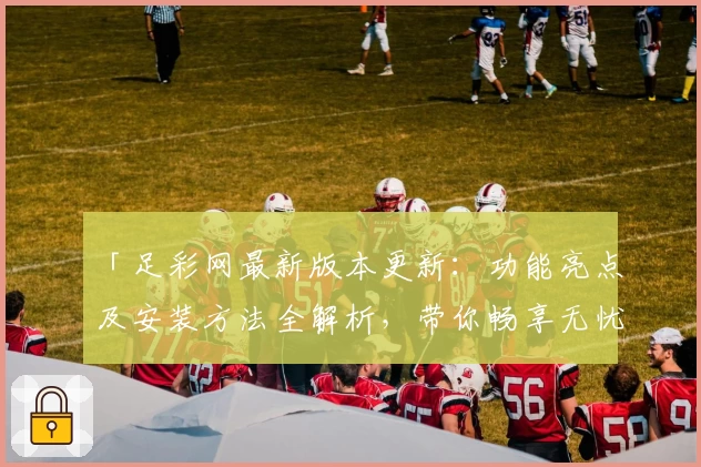 「足彩网最新版本更新：功能亮点及安装方法全解析，带你畅享无忧使用体验」