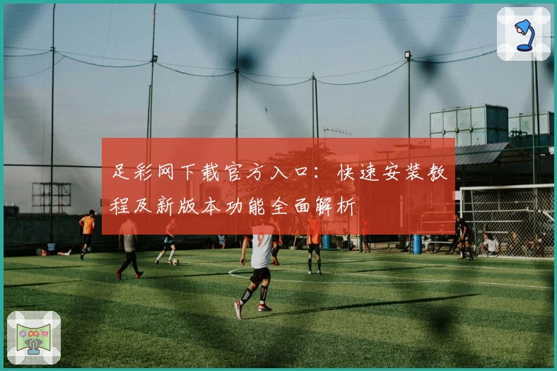 足彩网下载官方入口：快速安装教程及新版本功能全面解析