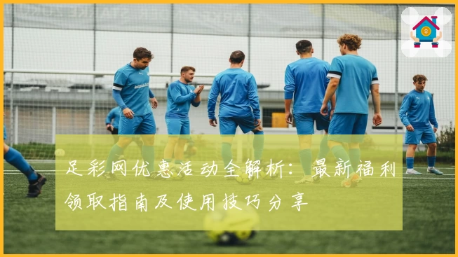 足彩网优惠活动全解析：最新福利领取指南及使用技巧分享