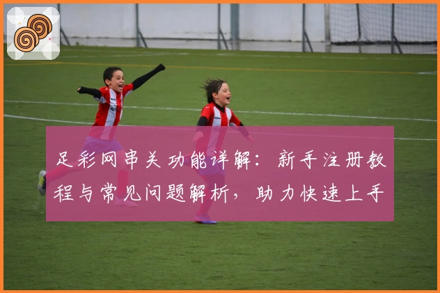 足彩网串关功能详解：新手注册教程与常见问题解析，助力快速上手