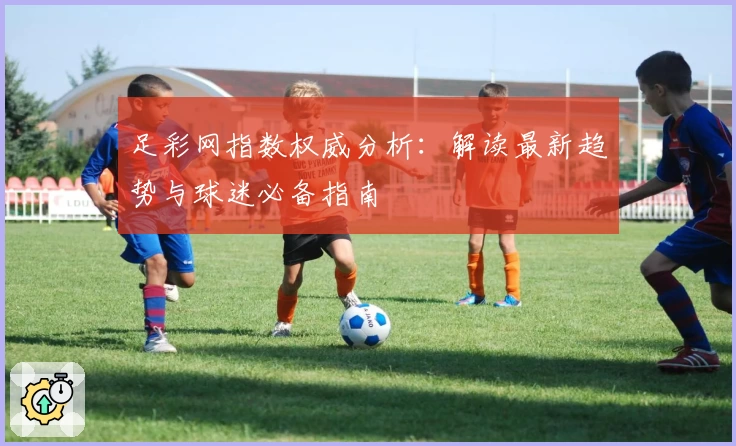 足彩网指数权威分析：解读最新趋势与球迷必备指南