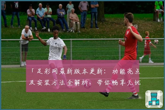 「足彩网最新版本更新：功能亮点及安装方法全解析，带你畅享无忧使用体验」