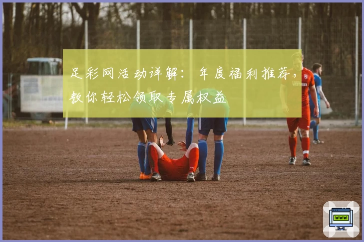足彩网活动详解：年度福利推荐，教你轻松领取专属权益