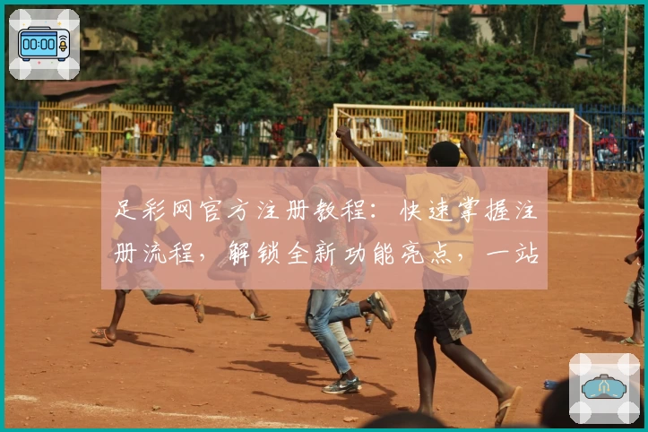 足彩网官方注册教程：快速掌握注册流程，解锁全新功能亮点，一站式满足赛事信息需求