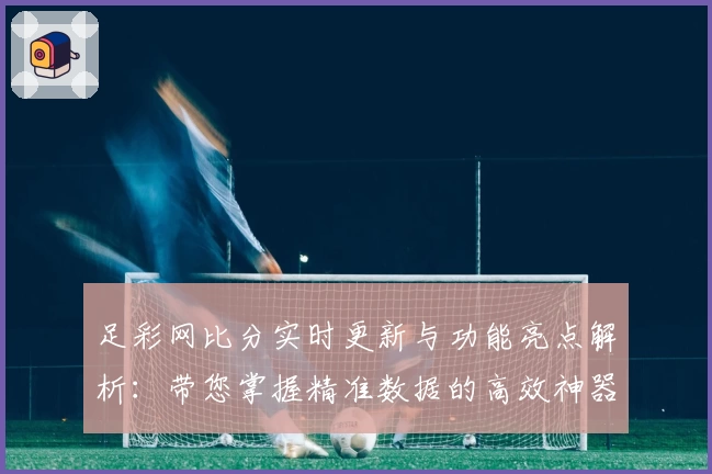 足彩网比分实时更新与功能亮点解析：带您掌握精准数据的高效神器