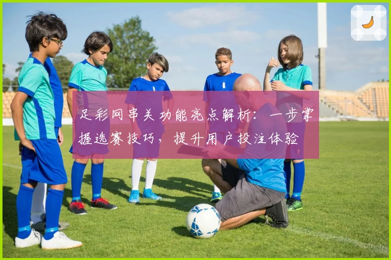 足彩网串关功能亮点解析：一步掌握选赛技巧，提升用户投注体验